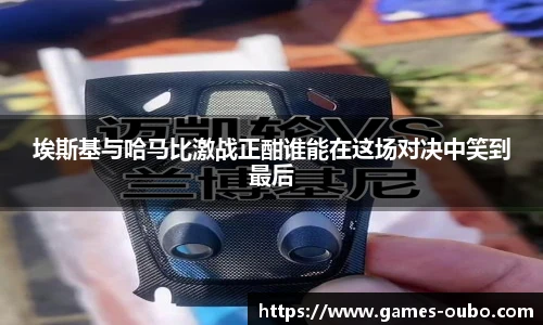 埃斯基与哈马比激战正酣谁能在这场对决中笑到最后